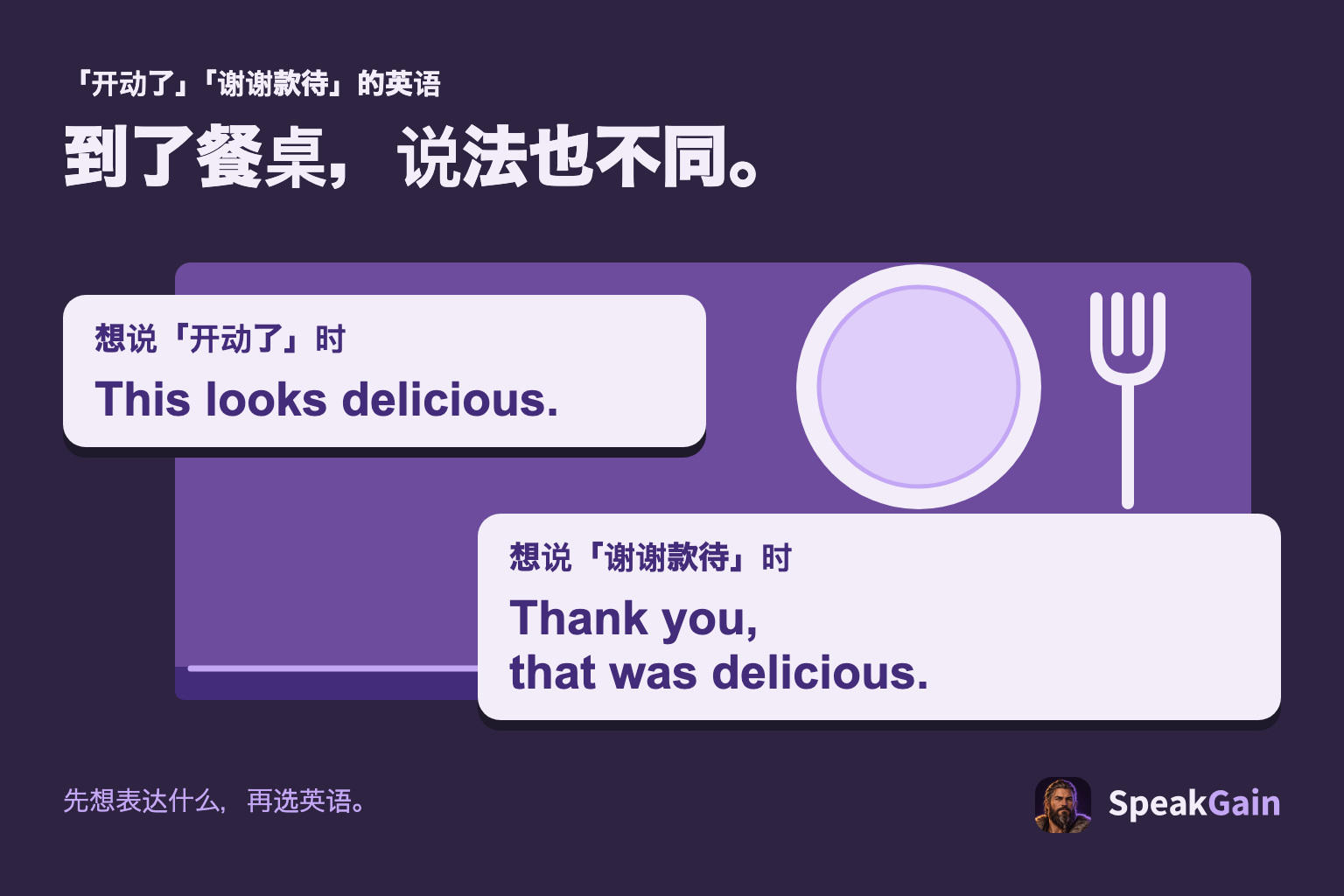 到了餐桌，说法也不同。 想说「开动了」时 / 想说「谢谢款待」时. This looks delicious. / Thank you, that was delicious.