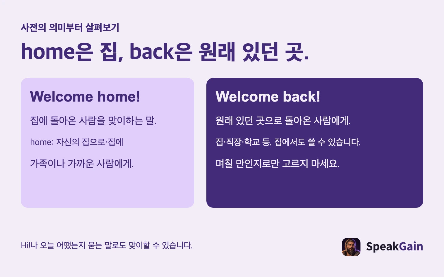 사전의 의미부터 살펴보기 home은 집, back은 원래 있던 곳. 집에 돌아온 사람을 맞이하는 말. home: 자신의 집으로·집에 가족이나 가까운 사람에게. 원래 있던 곳으로 돌아온 사람에게. 집·직장·학교 등. 집에서도 쓸 수 있습니다. 며칠 만인지로만 고르지 마세요. Hi!나 오늘 어땠는지 묻는 말로도 맞이할 수 있습니다.