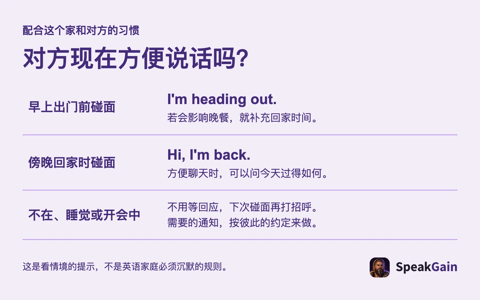 配合这个家和对方的习惯 对方现在方便说话吗? 早上出门前碰面 傍晚回家时碰面 不在、睡觉或开会中 若会影响晚餐,就补充回家时间。 方便聊天时,可以问今天过得如何。 不用等回应,下次碰面再打招呼。 需要的通知,按彼此的约定来做。 这是看情境的提示,不是英语家庭必须沉默的规则。